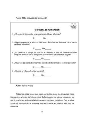 88
Figura 26 La encuesta de fumigación
Autor: Dennis Rivera
Todos los datos tienen que estar completos desde las preguntas hasta
los nombres y firmas del cliente, si se da la situación de que no venga con los
nombres y firmas se tomara la información como datos negativos. Esto ayudara
a que el personal de la empresa sea responsable en realizar este tipo de
encuesta.
ENCUESTA DE FUMIGACIÓN
1) ¿El personal de nuestra empresa reviso el lugar a fumigar?
Sí ______ No ______
2) ¿Nuestro personal le informo cada paso de lo que se tiene que hacer dentro
del lugar a fumigar?
Sí ______ No ______
3) ¿La persona a cargo de realizar el servicio le dio las recomendaciones
después terminar con la fumigación o tratamiento de control de plagas?
Sí ______ No ______
4) ¿Después de realizado el servicio recibió usted información técnica adicional?
Sí ______ No _______
5) ¿Recibió el informe final del servicio?
Sí ______ No _______
 