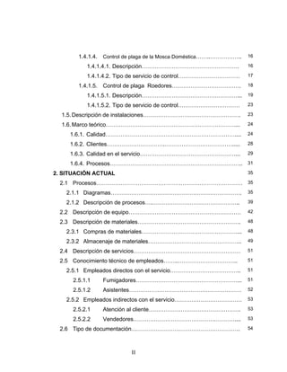 II
1.4.1.4. Control de plaga de la Mosca Doméstica……..…………….. 16
1.4.1.4.1. Descripción……………………………………………. 16
1.4.1.4.2. Tipo de servicio de control…………………………… 17
1.4.1.5. Control de plaga Roedores………………………………. 18
1.4.1.5.1. Descripción……………………………………………... 19
1.4.1.5.2. Tipo de servicio de control…………………………… 23
1.5.Descripción de instalaciones……………………………………………. 23
1.6.Marco teórico……………………………………………………………... 24
1.6.1. Calidad…………………………………………………………….... 24
1.6.2. Clientes………………………….………………………………..... 28
1.6.3. Calidad en el servicio……………………………………………... 29
1.6.4. Procesos…………………………………………………………….. 31
2. SITUACIÓN ACTUAL 35
2.1 Procesos…………………………………………………………………… 35
2.1.1 Diagramas……………………………………………………………. 35
2.1.2 Descripción de procesos….……………………………………….. 39
2.2 Descripción de equipo…………………………………………………… 42
2.3 Descripción de materiales………………………………………………. 48
2.3.1 Compras de materiales……………………………………………... 48
2.3.2 Almacenaje de materiales………………………………………….. 49
2.4 Descripción de servicios………………………………………………… 51
2.5 Conocimiento técnico de empleados……..………………………….. 51
2.5.1 Empleados directos con el servicio……………………………….. 51
2.5.1.1 Fumigadores………………………………………………... 51
2.5.1.2 Asistentes…………………………………………………… 52
2.5.2 Empleados indirectos con el servicio……………………………… 53
2.5.2.1 Atención al cliente…………………………………………. 53
2.5.2.2 Vendedores……………………………………………….... 53
2.6 Tipo de documentación…………………………………………………. 54
 