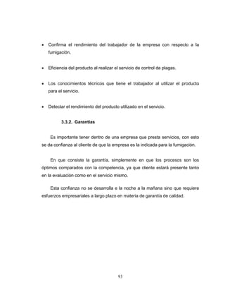 93
• Confirma el rendimiento del trabajador de la empresa con respecto a la
fumigación.
• Eficiencia del producto al realizar el servicio de control de plagas.
• Los conocimientos técnicos que tiene el trabajador al utilizar el producto
para el servicio.
• Detectar el rendimiento del producto utilizado en el servicio.
3.3.2. Garantías
Es importante tener dentro de una empresa que presta servicios, con esto
se da confianza al cliente de que la empresa es la indicada para la fumigación.
En que consiste la garantía, simplemente en que los procesos son los
óptimos comparados con la competencia, ya que cliente estará presente tanto
en la evaluación como en el servicio mismo.
Esta confianza no se desarrolla e la noche a la mañana sino que requiere
esfuerzos empresariales a largo plazo en materia de garantía de calidad.
 
