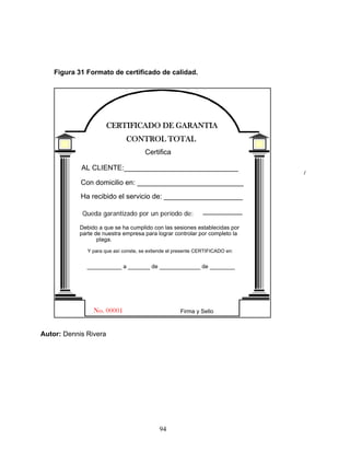 94
Figura 31 Formato de certificado de calidad.
CONTROL TOTAL
CERTIFICADO DE GARANTIA
Certifica
AL CLIENTE:_____________________________
Ha recibido el servicio de: ____________________
Con domicilio en: ___________________________
Queda garantizado por un periodo de: __________
Debido a que se ha cumplido con las sesiones establecidas por
parte de nuestra empresa para lograr controlar por completo la
plaga.
Y para que así conste, se extiende el presente CERTIFICADO en:
___________ a _______ de _____________ de ________
Firma y Sello
No. 00001
Autor: Dennis Rivera
Queda garantizado por un período de:
 