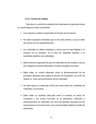 97
3.3.3.1 Control de calidad
Para tener un control de calidad de los materiales es importante tomar
en cuenta algunos puntos importantes:
• Las compras no deben comprometer los fondos de la empresa.
• No deben aceptarse materiales que no han sido pedidos o que no están
de acuerdo con las especificaciones.
• Los materiales no deben aceptarse a menos que se haya llegado a un
acuerdo con el vendedor, en el caso de materiales dañados o en
cantidades distintas a las solicitadas.
• Debe tenerse la seguridad de que los materiales se han recibido y que se
han cargado los precios adecuados en todos los gastos incurridos.
• Debe haber un control adecuado sobre el almacenamiento de los
productos utilizados para realizar el servicio de fumigación, con el fin de
realizar un buen aprovechamiento de los materiales.
• Se debe ejercer un adecuado control de costos sobre las cantidades de
materiales y suministros.
• Debe haber un equilibrio adecuado entre la inversión en pesos en
inventarios y los costos incurridos en la adquisición, utilización y
almacenamiento de materiales, así como las pérdidas causadas por las
interrupciones en la producción o las ventas perdidas debido a la falta de
existencias.
 