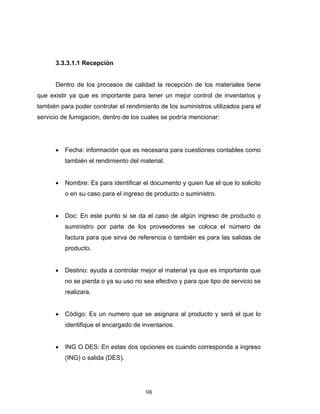 98
3.3.3.1.1 Recepción
Dentro de los procesos de calidad la recepción de los materiales tiene
que existir ya que es importante para tener un mejor control de inventarios y
también para poder controlar el rendimiento de los suministros utilizados para el
servicio de fumigación, dentro de los cuales se podría mencionar:
• Fecha: información que es necesaria para cuestiones contables como
también el rendimiento del material.
• Nombre: Es para identificar el documento y quien fue el que lo solicito
o en su caso para el ingreso de producto o suministro.
• Doc: En este punto si se da el caso de algún ingreso de producto o
suministro por parte de los proveedores se coloca el número de
factura para que sirva de referencia o también es para las salidas de
producto.
• Destino: ayuda a controlar mejor el material ya que es importante que
no se pierda o ya su uso no sea efectivo y para que tipo de servicio se
realizara.
• Código: Es un numero que se asignara al producto y será el que lo
identifique el encargado de inventarios.
• ING O DES: En estas dos opciones es cuando corresponda a ingreso
(ING) o salida (DES).
 