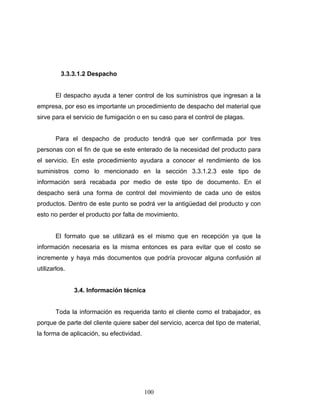 100
3.3.3.1.2 Despacho
El despacho ayuda a tener control de los suministros que ingresan a la
empresa, por eso es importante un procedimiento de despacho del material que
sirve para el servicio de fumigación o en su caso para el control de plagas.
Para el despacho de producto tendrá que ser confirmada por tres
personas con el fin de que se este enterado de la necesidad del producto para
el servicio. En este procedimiento ayudara a conocer el rendimiento de los
suministros como lo mencionado en la sección 3.3.1.2.3 este tipo de
información será recabada por medio de este tipo de documento. En el
despacho será una forma de control del movimiento de cada uno de estos
productos. Dentro de este punto se podrá ver la antigüedad del producto y con
esto no perder el producto por falta de movimiento.
El formato que se utilizará es el mismo que en recepción ya que la
información necesaria es la misma entonces es para evitar que el costo se
incremente y haya más documentos que podría provocar alguna confusión al
utilizarlos.
3.4. Información técnica
Toda la información es requerida tanto el cliente como el trabajador, es
porque de parte del cliente quiere saber del servicio, acerca del tipo de material,
la forma de aplicación, su efectividad.
 