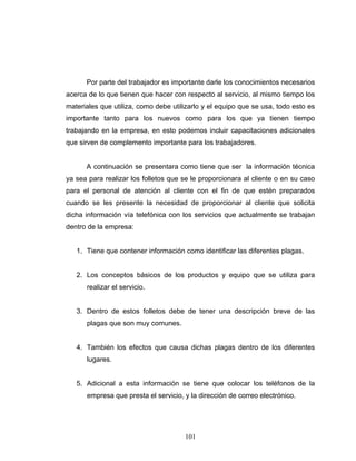 101
Por parte del trabajador es importante darle los conocimientos necesarios
acerca de lo que tienen que hacer con respecto al servicio, al mismo tiempo los
materiales que utiliza, como debe utilizarlo y el equipo que se usa, todo esto es
importante tanto para los nuevos como para los que ya tienen tiempo
trabajando en la empresa, en esto podemos incluir capacitaciones adicionales
que sirven de complemento importante para los trabajadores.
A continuación se presentara como tiene que ser la información técnica
ya sea para realizar los folletos que se le proporcionara al cliente o en su caso
para el personal de atención al cliente con el fin de que estén preparados
cuando se les presente la necesidad de proporcionar al cliente que solicita
dicha información vía telefónica con los servicios que actualmente se trabajan
dentro de la empresa:
1. Tiene que contener información como identificar las diferentes plagas.
2. Los conceptos básicos de los productos y equipo que se utiliza para
realizar el servicio.
3. Dentro de estos folletos debe de tener una descripción breve de las
plagas que son muy comunes.
4. También los efectos que causa dichas plagas dentro de los diferentes
lugares.
5. Adicional a esta información se tiene que colocar los teléfonos de la
empresa que presta el servicio, y la dirección de correo electrónico.
 