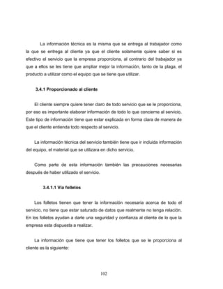 102
La información técnica es la misma que se entrega al trabajador como
la que se entrega al cliente ya que el cliente solamente quiere saber si es
efectivo el servicio que la empresa proporciona, al contrario del trabajador ya
que a ellos se les tiene que ampliar mejor la información, tanto de la plaga, el
producto a utilizar como el equipo que se tiene que utilizar.
3.4.1 Proporcionado al cliente
El cliente siempre quiere tener claro de todo servicio que se le proporciona,
por eso es importante elaborar información de todo lo que concierne al servicio.
Este tipo de información tiene que estar explicada en forma clara de manera de
que el cliente entienda todo respecto al servicio.
La información técnica del servicio también tiene que ir incluida información
del equipo, el material que se utilizara en dicho servicio.
Como parte de esta información también las precauciones necesarias
después de haber utilizado el servicio.
3.4.1.1 Vía folletos
Los folletos tienen que tener la información necesaria acerca de todo el
servicio, no tiene que estar saturado de datos que realmente no tenga relación.
En los folletos ayudan a darle una seguridad y confianza al cliente de lo que la
empresa esta dispuesta a realizar.
La información que tiene que tener los folletos que se le proporciona al
cliente es la siguiente:
 