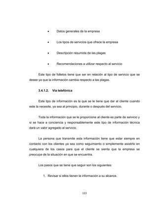103
• Datos generales de la empresa
• Los tipos de servicios que ofrece la empresa
• Descripción resumida de las plagas
• Recomendaciones a utilizar respecto al servicio
Este tipo de folletos tiene que ser en relación al tipo de servicio que se
desee ya que la información cambia respecto a las plagas.
3.4.1.2. Vía telefónica
Este tipo de información es la que se le tiene que dar al cliente cuando
este la necesite, ya sea al principio, durante o después del servicio.
Toda la información que se le proporcione al cliente es parte de servicio y
si se hace a conciencia y responsablemente este tipo de información técnica
dará un valor agregado al servicio.
La persona que transmite esta información tiene que estar siempre en
contacto con los clientes ya sea como seguimiento o simplemente asistirlo en
cualquiera de los casos para que el cliente se sienta que la empresa se
preocupa de la situación en que se encuentra.
Los pasos que se tiene que seguir son los siguientes:
1. Revisar si ellos tienen la información a su alcance.
 