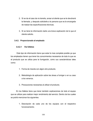 104
2. Si se da el caso de no tenerla, avisar al cliente que se le devolverá
la llamada, y después solicitarla a la persona que es la encargada
de realzar las especificaciones técnicas.
3. Si se tiene la información darle una breve explicación de lo que el
cliente solicito.
3.4.2. Proporcionado al empleado
3.4.2.1 Vía folletos
Este tipo de información tiene que estar lo mas completa posible ya que
los empleados tienen que tener los conocimientos necesarios de todo lo que es
el producto que se utiliza para la fumigación, como sus características tales
como:
1. Forma de mezcla con algún otro producto.
2. Metodología de aplicación sobre las áreas a fumigar o en su caso
a los venenos.
3. Precauciones necesarias al utilizar el producto.
En los folletos tiene que tener también explicaciones de todo el equipo
que se utilizar para realizar mejor rendimiento del servicio. Dentro de los cuales
se podrá mencionar los siguientes:
1. Descripción de cada uno de los equipos con el respectivo
funcionamiento.
 