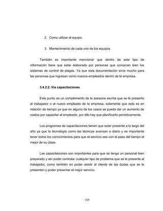 105
2. Como utilizar el equipo.
3. Mantenimiento de cada uno de los equipos.
También es importante mencionar que dentro de este tipo de
información tiene que estar elaborado por personas que conozcan bien los
sistemas de control de plagas. Ya que esta documentación sirve mucho para
las personas que ingresan como nuevos empleados dentro de la empresa.
3.4.2.2. Vía capacitaciones
Este punto es un complemento de la asesoria escrita que se le presento
al trabajador o al nuevo empleado de la empresa, solamente que esto es en
relación de tiempo ya que en alguno de los casos se pueda dar un aumento de
costos por capacitar al empleado, por ello hay que planificarlo periódicamente.
Los programas de capacitaciones tienen que estar presente a lo largo del
año ya que la tecnología como las técnicas avanzan a diario y es importante
tener todos los conocimientos para que el servicio sea con el paso del tiempo el
mejor de su clase.
Las capacitaciones son importantes para que se tenga un personal bien
preparado y así poder controlar cualquier tipo de problema que se le presente al
trabajador, como también en poder asistir al cliente de las dudas que se le
presenten y poder presentar el mejor servicio.
 