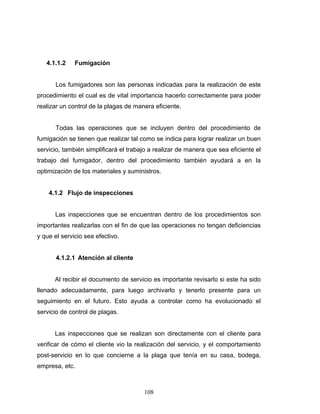 108
4.1.1.2 Fumigación
Los fumigadores son las personas indicadas para la realización de este
procedimiento el cual es de vital importancia hacerlo correctamente para poder
realizar un control de la plagas de manera eficiente.
Todas las operaciones que se incluyen dentro del procedimiento de
fumigación se tienen que realizar tal como se indica para lograr realizar un buen
servicio, también simplificará el trabajo a realizar de manera que sea eficiente el
trabajo del fumigador, dentro del procedimiento también ayudará a en la
optimización de los materiales y suministros.
4.1.2 Flujo de inspecciones
Las inspecciones que se encuentran dentro de los procedimientos son
importantes realizarlas con el fin de que las operaciones no tengan deficiencias
y que el servicio sea efectivo.
4.1.2.1 Atención al cliente
Al recibir el documento de servicio es importante revisarlo si este ha sido
llenado adecuadamente, para luego archivarlo y tenerlo presente para un
seguimiento en el futuro. Esto ayuda a controlar como ha evolucionado el
servicio de control de plagas.
Las inspecciones que se realizan son directamente con el cliente para
verificar de cómo el cliente vio la realización del servicio, y el comportamiento
post-servicio en lo que concierne a la plaga que tenía en su casa, bodega,
empresa, etc.
 