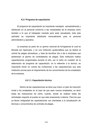 110
4.2.1 Programa de capacitación
El programa de capacitación es importante manejarlo semestralmente y
distribuirlo en el personal conforme a las necesidades de la empresa como
también a lo que el trabajador necesite para estar actualizado, toda esta
actividad es importante distribuirla mensualmente para el personal
administrativo y operativo.
La empresa es parte de un gremio nacional de fumigadoras la cual es
llamada por Agrecopia, y es una institución guatemalteca que se dedica al
control de plagas domesticas, y trata de tecnificar día a día a empresas que
pertenecen al gremio de controladores de plagas. Esta institución realiza
capacitaciones programadas durante el año, por lo tanto en cuestión de la
elaboración de programa de capacitación, en lo referente a lo técnico, es
importante tomar en cuenta las invitaciones a las capacitaciones que esta
institución provee para el mejoramiento de los conocimientos de los empleados
de la empresa.
4.2.1.1. Capacitación técnica
Dentro de las capacitaciones se tiene que incluir un plan de inducción
inicial a los empleados en el caso de que sean nuevos empleados, es decir
todas las indicaciones de cómo, cuando, donde se realizan todas las
actividades respecto al puesto en que este empezando a laborar. Para los que
ya llevan antigüedad las capacitaciones van orientadas a la actualización de
técnicas o conocimientos de controles de plagas.
 
