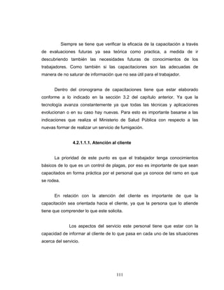 111
Siempre se tiene que verificar la eficacia de la capacitación a través
de evaluaciones futuras ya sea teórica como practica, a medida de ir
descubriendo también las necesidades futuras de conocimientos de los
trabajadores. Como también si las capacitaciones son las adecuadas de
manera de no saturar de información que no sea útil para el trabajador.
Dentro del cronograma de capacitaciones tiene que estar elaborado
conforme a lo indicado en la sección 3.2 del capítulo anterior. Ya que la
tecnología avanza constantemente ya que todas las técnicas y aplicaciones
evolucionan o en su caso hay nuevas. Para esto es importante basarse a las
indicaciones que realiza el Ministerio de Salud Pública con respecto a las
nuevas formar de realizar un servicio de fumigación.
4.2.1.1.1. Atención al cliente
La prioridad de este punto es que el trabajador tenga conocimientos
básicos de lo que es un control de plagas, por eso es importante de que sean
capacitados en forma práctica por el personal que ya conoce del ramo en que
se rodea.
En relación con la atención del cliente es importante de que la
capacitación sea orientada hacia el cliente, ya que la persona que lo atiende
tiene que comprender lo que este solicita.
Los aspectos del servicio este personal tiene que estar con la
capacidad de informar al cliente de lo que pasa en cada uno de las situaciones
acerca del servicio.
 