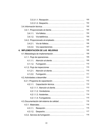 IV
3.3.3.1.1. Recepción………………………………………………. 100
3.3.3.1.2. Despacho……………………………………………….. 102
3.4.Información técnica………………………………………………………. 102
3.4.1. Proporcionado al cliente………………………………………….. 104
3.4.1.1. Vía folletos…………………………………………………. 104
3.4.1.2. Vía telefónica………………………………………………. 105
3.4.2. Proporcionado al empleado………………………………………. 106
3.4.2.1. Vía de folletos……………………………………………… 106
3.4.2.2. Vía capacitaciones………………………………………… 107
4. IMPLEMENTACIÓN DE LAS MEJORAS 109
4.1.Metodología de implementación………………………………………... 109
4.1.1. Flujo de operaciones…………………………………….………… 109
4.1.1.1. Atención al cliente………………………………….……..... 109
4.1.1.2. Fumigación………………………………………………….. 110
4.1.2. Flujo de inspecciones …………………………………………….. 110
4.1.2.1. Atención al cliente………………………………………….. 110
4.1.2.2. Fumigación………………………………………………….. 111
4.2.Actividades a desarrollar………………………………………………… 111
4.2.1. Programa de capacitación…………………………………………. 112
4.2.1.1. Capacitación técnica……………………………………….. 112
4.2.1.1.1. Atención al cliente……………………………..………. 113
4.2.1.1.2. Vendedores…………………………………………….. 114
4.2.1.1.3. Asistentes……………………………………………….. 114
4.2.1.1.4. Fumigadores……………………………………………. 115
4.3.Documentación del sistema de calidad………………………………. 116
4.3.1. Materiales…………………………………………………………… 116
4.3.1.1. Recepción…………………………………………………... 116
4.3.1.2. Despacho……………………………………………………. 117
4.3.2. Servicio de fumigación……………………………………………. 118
 