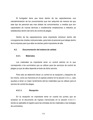 114
El fumigador tiene que tener dentro de las capacitaciones una
retroalimentación de los conocimientos que han adquirido de manera de que
este tipo de personal sea mas dotado de conocimientos, a medida que son
capacitados de nuevas técnicas o simplemente ampliaciones a métodos ya
establecidos dentro del ramo de control de plagas.
Dentro de las capacitaciones seria importante introducir dentro del
cronograma las charlas motivacionales, para todo el personal que trabaja dentro
de la empresa para que ellos se sientan parte importante de ella.
4.3. Documentación del sistema de calidad
4.3.1. Materiales
Los materiales es importante tener un control estricto en lo que
corresponde a los suministros que se utilizan para los servicios de control de
plagas ya que de ellos depende el éxito de dicho servicio.
Para esto se determino llevar un control en la recepción y despacho de
los mismo, como se menciona en el capitulo anterior en la sección 3.3.3, y esto
ayudara a tener un mejor rendimiento del los materiales que se utilizan para el
servicio de control de plagas.
4.3.1.1. Recepción
En la recepción es importante tener en cuenta los puntos que se
anotaran en el documento de ingreso mencionado en la sección 3.3.3.1.1,
donde es aplicable el registro para las entradas de los materiales a las bodegas
de suministros.
 