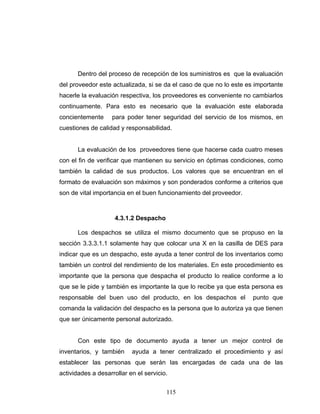 115
Dentro del proceso de recepción de los suministros es que la evaluación
del proveedor este actualizada, si se da el caso de que no lo este es importante
hacerle la evaluación respectiva, los proveedores es conveniente no cambiarlos
continuamente. Para esto es necesario que la evaluación este elaborada
concientemente para poder tener seguridad del servicio de los mismos, en
cuestiones de calidad y responsabilidad.
La evaluación de los proveedores tiene que hacerse cada cuatro meses
con el fin de verificar que mantienen su servicio en óptimas condiciones, como
también la calidad de sus productos. Los valores que se encuentran en el
formato de evaluación son máximos y son ponderados conforme a criterios que
son de vital importancia en el buen funcionamiento del proveedor.
4.3.1.2 Despacho
Los despachos se utiliza el mismo documento que se propuso en la
sección 3.3.3.1.1 solamente hay que colocar una X en la casilla de DES para
indicar que es un despacho, este ayuda a tener control de los inventarios como
también un control del rendimiento de los materiales. En este procedimiento es
importante que la persona que despacha el producto lo realice conforme a lo
que se le pide y también es importante la que lo recibe ya que esta persona es
responsable del buen uso del producto, en los despachos el punto que
comanda la validación del despacho es la persona que lo autoriza ya que tienen
que ser únicamente personal autorizado.
Con este tipo de documento ayuda a tener un mejor control de
inventarios, y también ayuda a tener centralizado el procedimiento y así
establecer las personas que serán las encargadas de cada una de las
actividades a desarrollar en el servicio.
 