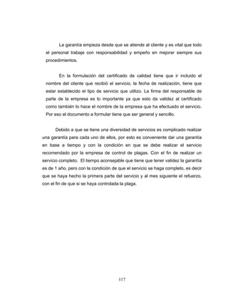 117
La garantía empieza desde que se atiende al cliente y es vital que todo
el personal trabaje con responsabilidad y empeño en mejorar siempre sus
procedimientos.
En la formulación del certificado de calidad tiene que ir incluido el
nombre del cliente que recibió el servicio, la fecha de realización, tiene que
estar establecido el tipo de servicio que utilizo. La firma del responsable de
parte de la empresa es lo importante ya que esto da validez al certificado
como también lo hace el nombre de la empresa que ha efectuado el servicio.
Por eso el documento a formular tiene que ser general y sencillo.
Debido a que se tiene una diversidad de servicios es complicado realizar
una garantía para cada uno de ellos, por esto es conveniente dar una garantía
en base a tiempo y con la condición en que se debe realizar el servicio
recomendado por la empresa de control de plagas. Con el fin de realizar un
servicio completo. El tiempo aconsejable que tiene que tener validez la garantía
es de 1 año, pero con la condición de que el servicio se haga completo, es decir
que se haya hecho la primera parte del servicio y al mes siguiente el refuerzo,
con el fin de que si se haya controlada la plaga.
 