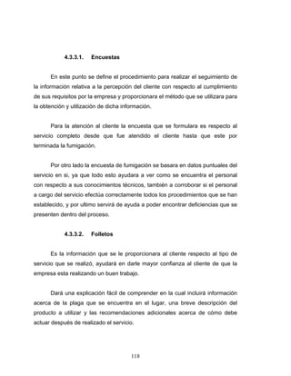 118
4.3.3.1. Encuestas
En este punto se define el procedimiento para realizar el seguimiento de
la información relativa a la percepción del cliente con respecto al cumplimiento
de sus requisitos por la empresa y proporcionara el método que se utilizara para
la obtención y utilización de dicha información.
Para la atención al cliente la encuesta que se formulara es respecto al
servicio completo desde que fue atendido el cliente hasta que este por
terminada la fumigación.
Por otro lado la encuesta de fumigación se basara en datos puntuales del
servicio en si, ya que todo esto ayudara a ver como se encuentra el personal
con respecto a sus conocimientos técnicos, también a corroborar si el personal
a cargo del servicio efectúa correctamente todos los procedimientos que se han
establecido, y por ultimo servirá de ayuda a poder encontrar deficiencias que se
presenten dentro del proceso.
4.3.3.2. Folletos
Es la información que se le proporcionara al cliente respecto al tipo de
servicio que se realizó, ayudará en darle mayor confianza al cliente de que la
empresa esta realizando un buen trabajo.
Dará una explicación fácil de comprender en la cual incluirá información
acerca de la plaga que se encuentra en el lugar, una breve descripción del
producto a utilizar y las recomendaciones adicionales acerca de cómo debe
actuar después de realizado el servicio.
 