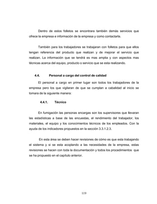 119
Dentro de estos folletos se encontrara también demás servicios que
ofrece la empresa e información de la empresa y como contactarla.
También para los trabajadores se trabajaran con folletos para que ellos
tengan referencia del producto que realizan y de mejorar el servicio que
realizan. La información que se tendrá es mas amplia y con aspectos mas
técnicas acerca del equipo, producto o servicio que se esta realizando.
4.4. Personal a cargo del control de calidad
El personal a cargo en primer lugar son todos los trabajadores de la
empresa pero los que vigilaran de que se cumplan a cabalidad al inicio se
tomara de la siguiente manera:
4.4.1. Técnico
En fumigación las personas encargas son los supervisores que llevaran
las estadísticas a base de las encuestas, el rendimiento del trabajador, los
materiales, el equipo y los conocimientos técnicos de los empleados. Con la
ayuda de los indicadores propuestos en la sección 3.3.1.2.3.
En esta área se deben hacer revisiones de cómo es que esta trabajando
el sistema y si se esta acoplando a las necesidades de la empresa, estas
revisiones se hacen con toda la documentación y todos los procedimientos que
se ha propuesto en el capítulo anterior.
 