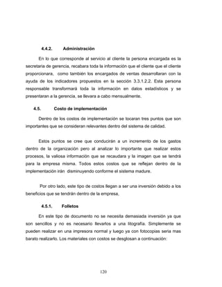 120
4.4.2. Administración
En lo que corresponde al servicio al cliente la persona encargada es la
secretaria de gerencia, recabara toda la información que el cliente que el cliente
proporcionara, como también los encargados de ventas desarrollaran con la
ayuda de los indicadores propuestos en la sección 3.3.1.2.2. Esta persona
responsable transformará toda la información en datos estadísticos y se
presentaran a la gerencia, se llevara a cabo mensualmente.
4.5. Costo de implementación
Dentro de los costos de implementación se tocaran tres puntos que son
importantes que se consideran relevantes dentro del sistema de calidad.
Estos puntos se cree que conducirán a un incremento de los gastos
dentro de la organización pero al analizar lo importante que realizar estos
procesos, la valiosa información que se recaudara y la imagen que se tendrá
para la empresa misma. Todos estos costos que se reflejan dentro de la
implementación irán disminuyendo conforme el sistema madure.
Por otro lado, este tipo de costos llegan a ser una inversión debido a los
beneficios que se tendrán dentro de la empresa,
4.5.1. Folletos
En este tipo de documento no se necesita demasiada inversión ya que
son sencillos y no es necesario llevarlos a una litografía. Simplemente se
pueden realizar en una impresora normal y luego ya con fotocopias seria mas
barato realizarlo. Los materiales con costos se desglosan a continuación:
 