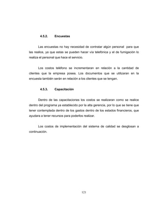 121
4.5.2. Encuestas
Las encuestas no hay necesidad de contratar algún personal para que
las realice, ya que estas se pueden hacer vía telefónica y el de fumigación lo
realiza el personal que hace el servicio.
Los costos teléfono se incrementaran en relación a la cantidad de
clientes que la empresa posea. Los documentos que se utilizaran en la
encuesta también serán en relación a los clientes que se tengan.
4.5.3. Capacitación
Dentro de las capacitaciones los costos se realizaran como se realice
dentro del programa ya establecido por la alta gerencia, por lo que se tiene que
tener contemplada dentro de los gastos dentro de los estados financieros, que
ayudara a tener recursos para poderlos realizar.
Los costos de implementación del sistema de calidad se desglosan a
continuación.
 