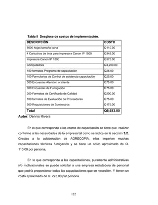 122
Tabla II Desglose de costos de implementación.
DESCRIPCIÓN COSTO
5000 hojas tamaño carta Q110.00
4 Cartuchos de tinta para impresora Canon IP 1800 Q348.00
Impresora Canon IP 1800 Q375.00
Computadora Q4,200.00
100 formatos Programa de capacitación Q25.00
100 Formularios de Control de asistencia capacitación Q25.00
300 Encuestas Atención al cliente Q75.00
300 Encuestas de Fumigación Q75.00
300 Formatos de Certificado de Calidad Q200.00
100 formatos de Evaluación de Proveedores Q75.00
500 Requisiciones de Suministros Q175.00
Total Q5,683.00
Autor: Dennis Rivera
En lo que corresponde a los costos de capacitación se tiene que realizar
conforme a las necesidades de la empresa tal como se indica en la sección 3.2.
Gracias a la colaboración de AGRECOPIA, ellos imparten muchas
capacitaciones técnicas fumigación y se tiene un costo aproximado de Q.
110.00 por persona.
En lo que corresponde a las capacitaciones, puramente administrativas
y/o motivacionales se puede solicitar a una empresa reclutadora de personal
que podría proporcionar todas las capacitaciones que se necesiten. Y tienen un
costo aproximado de Q. 275.00 por persona.
 