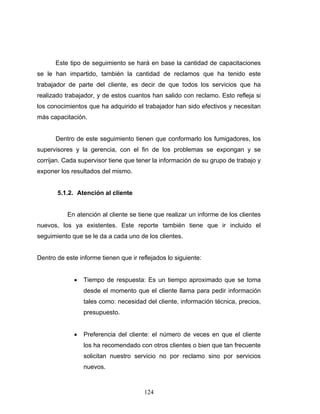 124
Este tipo de seguimiento se hará en base la cantidad de capacitaciones
se le han impartido, también la cantidad de reclamos que ha tenido este
trabajador de parte del cliente, es decir de que todos los servicios que ha
realizado trabajador, y de estos cuantos han salido con reclamo. Esto refleja si
los conocimientos que ha adquirido el trabajador han sido efectivos y necesitan
más capacitación.
Dentro de este seguimiento tienen que conformarlo los fumigadores, los
supervisores y la gerencia, con el fin de los problemas se expongan y se
corrijan. Cada supervisor tiene que tener la información de su grupo de trabajo y
exponer los resultados del mismo.
5.1.2. Atención al cliente
En atención al cliente se tiene que realizar un informe de los clientes
nuevos, los ya existentes. Este reporte también tiene que ir incluido el
seguimiento que se le da a cada uno de los clientes.
Dentro de este informe tienen que ir reflejados lo siguiente:
• Tiempo de respuesta: Es un tiempo aproximado que se toma
desde el momento que el cliente llama para pedir información
tales como: necesidad del cliente, información técnica, precios,
presupuesto.
• Preferencia del cliente: el número de veces en que el cliente
los ha recomendado con otros clientes o bien que tan frecuente
solicitan nuestro servicio no por reclamo sino por servicios
nuevos.
 