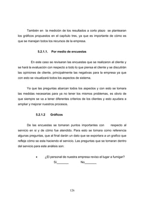 126
También en la medición de los resultados a corto plazo se plantearan
los gráficos propuestos en el capítulo tres, ya que es importante de cómo es
que se manejan todos los recursos de la empresa.
5.2.1.1. Por medio de encuestas
En este caso se revisaran las encuestas que se realizaron al cliente y
se hará la evaluación con respecto a todo lo que piensa el cliente y se discutirán
las opiniones de cliente, principalmente las negativas para la empresa ya que
con esto se visualizará todos los aspectos de sistema.
Ya que las preguntas abarcan todos los aspectos y con esto se tomara
las medidas necesarias para ya no tener los mismos problemas, es obvio de
que siempre se va a tener diferentes criterios de los clientes y esto ayudara a
ampliar y mejorar nuestros procesos.
5.2.1.2 Gráficos
De las encuestas se tomaran puntos importantes con respecto al
servicio en si y de cómo fue atendido. Para esto se tomara como referencia
algunas preguntas, que al final darán un dato que se exportara a un grafico que
refleje cómo se esta haciendo el servicio. Las preguntas que se tomaran dentro
del servicio para este análisis son:
• ¿El personal de nuestra empresa reviso el lugar a fumigar?
Sí_______ No_______
 