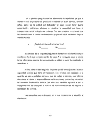 127
En la primera pregunta que se selecciono es importante ya que el
cliente ve que el personal se preocupa en realizar un buen servicio, también
refleja como es la actitud del trabajador al estar querer tener buena
presentación, podríamos adicionar a visualizar la capacidad que tiene el
trabajador de recibir indicaciones, ordenes. Con esta pregunta conocemos que
tan observador es el cliente con la empresa y ayudará a que se atienda mejor a
clientes futuros.
• ¿Recibió el informe final del servicio?
Sí_______ No________
En el caso de la segunda pregunta el cliente tiene la información por
escrito que fue lo que se realizo dentro del lugar. A la vez ayuda a que el cliente
tenga información acerca de que producto se utilizo y como fue realizado el
servicio en si.
Como parte de este segunda pregunta que se tomo ayudará a evaluar
capacidad técnica que tiene el trabajador, nos ayudara con respecto a la
garantía ya que se detallara como es que se realizo el servicio, este informe
demuestra al cliente lo responsable que es la empresa y que no hay necesidad
de esconder información técnica, por otro lado también ayudará a ver lo
negligente o no del trabajador al realizar las indicaciones que se les da para la
realización del servicio.
Las preguntas que se tomaran en lo que corresponde a atención al
cliente son:
 