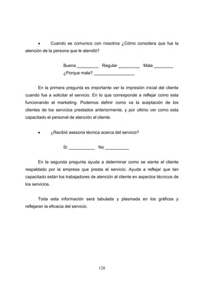 128
• Cuando se comunico con nosotros ¿Cómo considera que fue la
atención de la persona que le atendió?
Buena _________ Regular _________ Mala ________
¿Porque mala? _________________
En la primera pregunta es importante ver la impresión inicial del cliente
cuando fue a solicitar el servicio. En lo que corresponde a reflejar como esta
funcionando el marketing. Podemos definir como va la aceptación de los
clientes de los servicios prestados anteriormente, y por ultimo ver como esta
capacitado el personal de atención al cliente.
• ¿Recibió asesoria técnica acerca del servicio?
Sí ___________ No __________
En la segunda pregunta ayuda a determinar como se siente el cliente
respaldado por la empresa que presta el servicio. Ayuda a reflejar que tan
capacitado están los trabajadores de atención al cliente en aspectos técnicos de
los servicios.
Toda esta información será tabulada y plasmada en los gráficos y
reflejaran la eficacia del servicio.
 