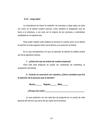 129
5.2.2. Largo plazo
La importancia de hacer la medición de procesos a largo plazo es para
ver como ve el cliente nuestro servicio, como también la aceptación que se
tiene a la empresa, y con esto ver la mejora de los procesos y actividades
señaladas en el capítulo tres.
Para poder realizar este análisis se tomara en cuenta como ve el cliente
el servicio en todo aspecto tanto como técnico y en atención al cliente.
En lo que corresponde a lo que es atención al cliente el análisis podría
ser de la siguiente manera:
1. ¿Cómo fue que se enteró de nuestra empresa?
Para este esta pregunta se puede ver cuestiones de marketing, la
aceptación del cliente.
2. Cuándo se comunicó con nosotros ¿Cómo considera que fue
la atención de la persona que le atendió?
Buena______ Regular______ Mala______
¿Porque fue mala?______________________________________
Lo que podemos ver con este tipo de pregunta es un punto de vista
general del servicio que se le dio por parte de la empresa.
 
