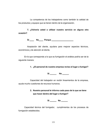 131
La competencia de los trabajadores como también la calidad de
los productos y equipos que se tienen dentro de la organización.
7. ¿Volvería usted a utilizar nuestro servicio en alguna otra
ocasión?
Sí ____ No____ Porque ____________________
Aceptación del cliente, ayudara para mejorar aspectos técnicos,
económicos y de atención al cliente.
En lo que corresponde a lo que es fumigación el análisis podría ser de la
siguiente manera:
1. ¿El personal de nuestra empresa reviso el lugar a fumigar?
Sí ______ No ______
Capacidad del trabajador en recibir lineamientos de la empresa,
ayuda mucho cuestiones de recursos humanos.
2. Nuestro personal le informo cada paso de lo que se tiene
que hacer dentro del lugar a fumigar?
Sí ______ No ______
Capacidad técnica del fumigador, cumplimientos de los procesos de
fumigación establecidos.
 