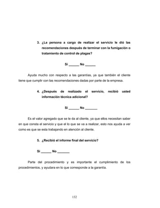 132
3. ¿La persona a cargo de realizar el servicio le dió las
recomendaciones después de terminar con la fumigación o
tratamiento de control de plagas?
Sí ______ No ______
Ayuda mucho con respecto a las garantías, ya que también el cliente
tiene que cumplir con las recomendaciones dadas por parte de la empresa.
4. ¿Después de realizado el servicio, recibió usted
información técnica adicional?
Sí ______ No _______
Es el valor agregado que se le da al cliente, ya que ellos necesitan saber
en que consta el servicio y que el lo que se va a realizar, esto nos ayuda a ver
como es que se esta trabajando en atención al cliente.
5. ¿Recibió el informe final del servicio?
Sí ______ No _______
Parte del procedimiento y es importante el cumplimiento de los
procedimientos, y ayudara en lo que corresponde a la garantía.
 