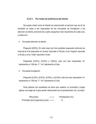 133
5.2.2.1. Por medio de preferencia del cliente
Se puede medir como el cliente ha reaccionado al servicio que se le ha
prestado en base a las respuestas de las encuestas de fumigación y de
atención al cliente, tomando las cuatro preguntas más importante de cada una,
y estas son:
• Encuesta atención al cliente
Pregunta 2(20%): En este caso son tres posibles respuesta entonces se
hará de la si la respuesta es “buena” equivale a 100 pts, si es “regular” equivale
a 50 pts y si es “mala” equivale a 0 pts.
Preguntas 4(10%), 6(10%) y 7(20%): solo son dos respuestas “si”
representa un 100 pts. Y “no” representa a 0 pts.
• Encuesta fumigación
Pregunta 2(10%), 3(10%), 4(10%), y 5(10%): solo son dos respuestas “si”
representa un 100 pts. Y “no” representa a 0 pts.
Para obtener los resultados se tiene que realizar un promedio y luego
aplicar una regla de 3 para poder relacionarlo con la ponderación (%) es decir:
100 puntos ------- Ponderación (%)
Promedio (por pregunta) puntos ------- X
 