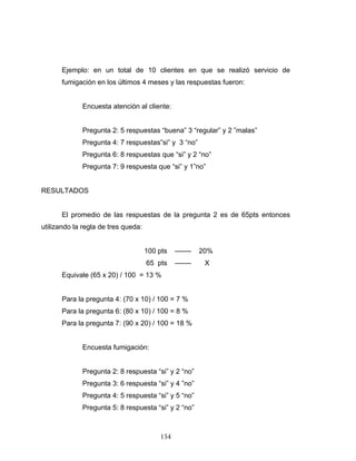 134
Ejemplo: en un total de 10 clientes en que se realizó servicio de
fumigación en los últimos 4 meses y las respuestas fueron:
Encuesta atención al cliente:
Pregunta 2: 5 respuestas “buena” 3 “regular” y 2 ”malas”
Pregunta 4: 7 respuestas”si” y 3 “no”
Pregunta 6: 8 respuestas que “si” y 2 “no”
Pregunta 7: 9 respuesta que “si” y 1”no”
RESULTADOS
El promedio de las respuestas de la pregunta 2 es de 65pts entonces
utilizando la regla de tres queda:
100 pts ------- 20%
65 pts ------- X
Equivale (65 x 20) / 100 = 13 %
Para la pregunta 4: (70 x 10) / 100 = 7 %
Para la pregunta 6: (80 x 10) / 100 = 8 %
Para la pregunta 7: (90 x 20) / 100 = 18 %
Encuesta fumigación:
Pregunta 2: 8 respuesta “si” y 2 “no”
Pregunta 3: 6 respuesta “si” y 4 ”no”
Pregunta 4: 5 respuesta “si” y 5 “no”
Pregunta 5: 8 respuesta “si” y 2 “no”
 