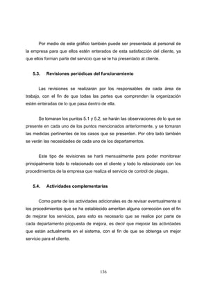 136
Por medio de este gráfico también puede ser presentada al personal de
la empresa para que ellos estén enterados de esta satisfacción del cliente, ya
que ellos forman parte del servicio que se le ha presentado al cliente.
5.3. Revisiones periódicas del funcionamiento
Las revisiones se realizaran por los responsables de cada área de
trabajo, con el fin de que todas las partes que comprenden la organización
estén enteradas de lo que pasa dentro de ella.
Se tomaran los puntos 5.1 y 5.2, se harán las observaciones de lo que se
presente en cada uno de los puntos mencionados anteriormente, y se tomaran
las medidas pertinentes de los casos que se presenten. Por otro lado también
se verán las necesidades de cada uno de los departamentos.
Este tipo de revisiones se hará mensualmente para poder monitorear
principalmente todo lo relacionado con el cliente y todo lo relacionado con los
procedimientos de la empresa que realiza el servicio de control de plagas.
5.4. Actividades complementarias
Como parte de las actividades adicionales es de revisar eventualmente si
los procedimientos que se ha establecido ameritan alguna corrección con el fin
de mejorar los servicios, para esto es necesario que se realice por parte de
cada departamento propuesta de mejora, es decir que mejorar las actividades
que están actualmente en el sistema, con el fin de que se obtenga un mejor
servicio para el cliente.
 