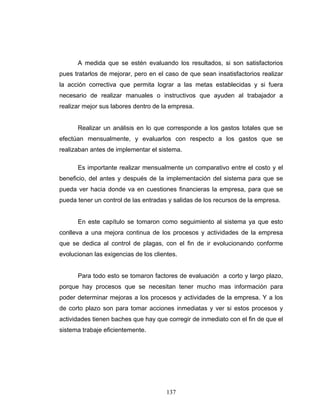 137
A medida que se estén evaluando los resultados, si son satisfactorios
pues tratarlos de mejorar, pero en el caso de que sean insatisfactorios realizar
la acción correctiva que permita lograr a las metas establecidas y si fuera
necesario de realizar manuales o instructivos que ayuden al trabajador a
realizar mejor sus labores dentro de la empresa.
Realizar un análisis en lo que corresponde a los gastos totales que se
efectúan mensualmente, y evaluarlos con respecto a los gastos que se
realizaban antes de implementar el sistema.
Es importante realizar mensualmente un comparativo entre el costo y el
beneficio, del antes y después de la implementación del sistema para que se
pueda ver hacia donde va en cuestiones financieras la empresa, para que se
pueda tener un control de las entradas y salidas de los recursos de la empresa.
En este capítulo se tomaron como seguimiento al sistema ya que esto
conlleva a una mejora continua de los procesos y actividades de la empresa
que se dedica al control de plagas, con el fin de ir evolucionando conforme
evolucionan las exigencias de los clientes.
Para todo esto se tomaron factores de evaluación a corto y largo plazo,
porque hay procesos que se necesitan tener mucho mas información para
poder determinar mejoras a los procesos y actividades de la empresa. Y a los
de corto plazo son para tomar acciones inmediatas y ver si estos procesos y
actividades tienen baches que hay que corregir de inmediato con el fin de que el
sistema trabaje eficientemente.
 