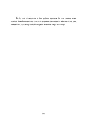 138
En lo que corresponde a los gráficos ayudara de una manera mas
practica de reflejar como es que va la empresa con respecto a los servicios que
se realizan, y poder ayudar al trabajador a realizar mejor su trabajo.
 