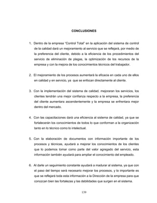 139
CONCLUSIONES
1. Dentro de la empresa “Control Total” en la aplicación del sistema de control
de la calidad dará un mejoramiento al servicio que se reflejará, por medio de
la preferencia del cliente, debido a la eficiencia de los procedimientos del
servicio de eliminación de plagas, la optimización de los recursos de la
empresa y con la mejora de los conocimientos técnicos del trabajador.
2. El mejoramiento de los procesos aumentará la eficacia en cada uno de ellos
en calidad y en servicio, ya que se enfocan directamente al cliente.
3. Con la implementación del sistema de calidad, mejoraran los servicios, los
clientes tendrán una mejor confianza respecto a la empresa, la preferencia
del cliente aumentara ascendentemente y la empresa se enfrentara mejor
dentro del mercado.
4. Con las capacitaciones dará una eficiencia al sistema de calidad, ya que se
fortalecerán los conocimientos de todos lo que conforman a la organización
tanto en lo técnico como lo intelectual.
5. Con la elaboración de documentos con información importante de los
procesos y técnicas, ayudará a mejorar los conocimientos de los clientes
que lo podemos tomar como parte del valor agregado del servicio, esta
información también ayudará para ampliar el conocimiento del empleado.
6. Al darle un seguimiento constante ayudará a madurar al sistema, ya que con
el paso del tiempo será necesario mejorar los procesos, y lo importante es
que se reflejará toda esta información a la Dirección de la empresa para que
conozcan bien las fortalezas y las debilidades que surgen en el sistema.
 