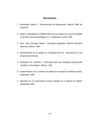 143
BIBLIOGRAFÍA
1. Schoroeder, Roger G. “Administración de Operaciones”; México, 1988; Mc
Graw Hill.
2. Diseño y Estrategias de Implementación de un sistema de control de calidad
en la fabrica de Calzado Magus, S.A,. Guatemala, octubre 1998.
3. Giral, José; González Sergio; “Tecnología apropiada”; Editorial Alhambra
Mexicana; México, 1980
4. Administración de la calidad en el departamento de operaciones en una
Empresa de Servicios
5. Waissbluth, M.; Gutiérrez I.; “Elementos para una Estrategia de Desarrollo
Científico y Tecnológico”; México, 1982
6. Implementación de un sistema de calidad en recepción de materias primas,
Guatemala, 1999.
7. Aplicación de un mejoramiento continuo basado en un sistema de calidad.
Guatemala, 2000.
 