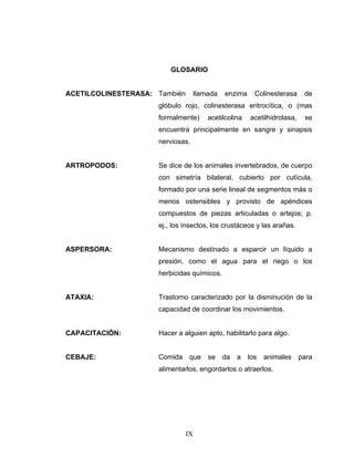 IX
GLOSARIO
ACETILCOLINESTERASA: También llamada enzima Colinesterasa de
glóbulo rojo, colinesterasa eritrocítica, o (mas
formalmente) acetilcolina acetilhidrolasa, se
encuentra principalmente en sangre y sinapsis
nerviosas.
ARTROPODOS: Se dice de los animales invertebrados, de cuerpo
con simetría bilateral, cubierto por cutícula,
formado por una serie lineal de segmentos más o
menos ostensibles y provisto de apéndices
compuestos de piezas articuladas o artejos; p.
ej., los insectos, los crustáceos y las arañas.
ASPERSORA: Mecanismo destinado a esparcir un líquido a
presión, como el agua para el riego o los
herbicidas químicos.
ATAXIA: Trastorno caracterizado por la disminución de la
capacidad de coordinar los movimientos.
CAPACITACIÓN: Hacer a alguien apto, habilitarlo para algo.
CEBAJE: Comida que se da a los animales para
alimentarlos, engordarlos o atraerlos.
 