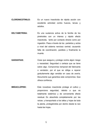 X
CLORONICOTINILO: Es un nuevo insecticida de rápida acción con
excelente actividad contra huevos, larvas y
adultos.
DELTAMETRINA: Es una sustancia activa de la familia de los
piretroides con un intenso y rápido efecto
insecticida, tanto por contacto directo como por
ingestión. Pasa a través de los parásitos y actúa
a nivel del sistema nervioso central, causando
falta de coordinación, parálisis y finalmente la
muerte.
GARANTIAS: Cosa que asegura y protege contra algún riesgo
o necesidad. Seguridad o certeza que se tiene
sobre algo. Compromiso temporal del fabricante
o vendedor, por el que se obliga a reparar
gratuitamente algo vendido en caso de avería.
Documento que garantiza este compromiso. Que
ofrece confianza.
IMIDACLOPRID: Este novedoso insecticida protege al cultivo y
proporciona seguridad, debido a que es
totalmente sistémico y de conveniente efecto
residual. Es absorbido completamente por las
raíces y transportado a los tallos y hojas de toda
la planta, protegiéndola por dentro desde la raíz
hasta las hojas.
 