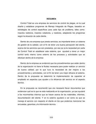 XIII
RESUMEN
Control Total es una empresa de servicios de control de plagas, en la cual
diseña y establece programas de Manejo Integrado de Plagas, basados en
estrategias de control específicos para cada tipo de problema, tales como:
insectos rastreros, insectos voladores, y roedores, adaptando los programas
según la situación de cada cliente.
Dentro de una empresa que presta servicios, es importante tener un sistema
de gestión de la calidad, con el fin de tener una buena percepción del cliente,
acerca de los servicios que son prestados, por eso se ve la necesidad por parte
de Control Total en establecer este sistema, que ayudará a tener un mejor
control tanto interno como externo de los procesos y actividades que se
efectúan dentro de la empresa
Dentro de la empresa se evidenció que los procedimientos que están dentro
de la organización no tiene la fluidez necesaria para poder realizar un servicio
de buena calidad, por lo que tuvo la necesidad de dar mejora a los
procedimientos y actividades, con el fin de tener una mejor eficacia al sistema.
Dentro de la propuesta se determinó la implementación de capacitar al
empleado en aspectos que ayuden a la eficiencia del servicio en el aspecto
técnico.
En la propuesta se recomendó que era necesario llevar documentos que
evidencien qué es lo que se esta realizando en la organización, ya que ayudará
a los movimientos internos que se hacen acerca de los materiales, informes,
documentación del cliente. Y en lo externo ayudará a ver como es que se
maneja el servicio con respecto al cliente en los que podemos mencionar las
encuestas, garantías y la información técnica.
 