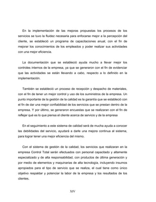 XIV
En la implementación de las mejoras propuestas los procesos de los
servicios se tuvo la fluidez necesaria para enfocarse mejor a la percepción del
cliente, se estableció un programa de capacitaciones anual, con el fin de
mejorar los conocimientos de los empleados y poder realizar sus actividades
con una mejor eficiencia.
La documentación que se estableció ayuda mucho a llevar mejor los
controles internos de la empresa, ya que se generaron con el fin de evidenciar
que las actividades se están llevando a cabo, respecto a lo definido en la
implementación.
También se estableció un proceso de recepción y despacho de materiales,
con el fin de tener un mejor control y uso de los suministros de la empresa. Un
punto importante de la gestión de la calidad es la garantía que se estableció con
el fin de dar una mejor confiabilidad de los servicios que se prestan dentro de la
empresa. Y por último, se generaron encuestas que se realizaran con el fin de
reflejar qué es lo que piensa el cliente acerca de servicio y de la empresa
En el seguimiento a este sistema de calidad será de mucha ayuda a conocer
las debilidades del servicio, ayudará a darle una mejora continua al sistema,
para lograr tener una mejor eficiencia del mismo.
Con el sistema de gestión de la calidad, los servicios que realizaran en la
empresa Control Total serán efectuados con personal capacitado y altamente
especializado y de alta responsabilidad, con productos de última generación y
por medio de elementos y maquinarias de alta tecnología, incluyendo insumos
apropiados para el tipo de servicio que se realiza, el cual tiene como único
objetivo respaldar y potenciar la labor de la empresa y los resultados de los
clientes.
 