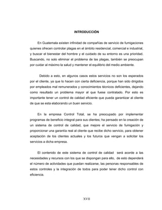 XVII
INTRODUCCIÓN
En Guatemala existen infinidad de compañías de servicio de fumigaciones
quienes ofrecen controlar plagas en el ámbito residencial, comercial e industrial,
y buscar el bienestar del hombre y el cuidado de su entorno es una prioridad.
Buscando, no solo eliminar el problema de las plagas, también se preocupan
por cuidar al máximo la salud y mantener el equilibrio del medio ambiente.
Debido a esto, en algunos casos estos servicios no son los esperados
por el cliente, ya que lo hacen con cierta deficiencia, porque han sido dirigidos
por empleados mal remunerados y conocimientos técnicos deficientes, dejando
como resultado un problema mayor al que fuese contratado. Por esto es
importante tener un control de calidad eficiente que pueda garantizar al cliente
de que se esta elaborando un buen servicio.
En la empresa Control Total, se ha preocupado por implementar
programas de beneficio integral para sus clientes; ha pensado en la creación de
un sistema de control de calidad, que mejore el servicio de fumigación y
proporcionar una garantía real al cliente que recibe dicho servicio, para obtener
aceptación de los clientes actuales y los futuros que vengan a solicitar los
servicios a dicha empresa.
El contenido de este sistema de control de calidad será acorde a las
necesidades y recursos con los que se dispongan para ello, de esto dependerá
el número de actividades que puedan realizarse, las personas responsables de
estos controles y la integración de todos para poder tener dicho control con
eficiencia.
 