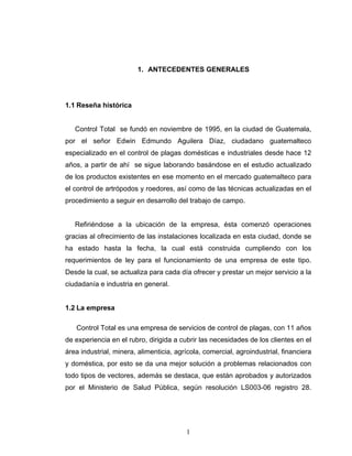 1
1. ANTECEDENTES GENERALES
1.1 Reseña histórica
Control Total se fundó en noviembre de 1995, en la ciudad de Guatemala,
por el señor Edwin Edmundo Aguilera Díaz, ciudadano guatemalteco
especializado en el control de plagas domésticas e industriales desde hace 12
años, a partir de ahí se sigue laborando basándose en el estudio actualizado
de los productos existentes en ese momento en el mercado guatemalteco para
el control de artrópodos y roedores, así como de las técnicas actualizadas en el
procedimiento a seguir en desarrollo del trabajo de campo.
Refiriéndose a la ubicación de la empresa, ésta comenzó operaciones
gracias al ofrecimiento de las instalaciones localizada en esta ciudad, donde se
ha estado hasta la fecha, la cual está construida cumpliendo con los
requerimientos de ley para el funcionamiento de una empresa de este tipo.
Desde la cual, se actualiza para cada día ofrecer y prestar un mejor servicio a la
ciudadanía e industria en general.
1.2 La empresa
Control Total es una empresa de servicios de control de plagas, con 11 años
de experiencia en el rubro, dirigida a cubrir las necesidades de los clientes en el
área industrial, minera, alimenticia, agrícola, comercial, agroindustrial, financiera
y doméstica, por esto se da una mejor solución a problemas relacionados con
todo tipos de vectores, además se destaca, que están aprobados y autorizados
por el Ministerio de Salud Pública, según resolución LS003-06 registro 28.
 