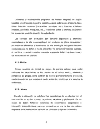 2
Diseñando y estableciendo programas de manejo Integrado de plagas
basados en estrategias de control específicos para cada tipo de problema, tales
como: insectos rastreros (cucarachas, hormigas, etc.), insectos voladores
(moscas, zancudos, mosquitos, etc.), y roedores (ratas y ratones), adaptando
los programas según la situación de cada cliente.
Los servicios son efectuados con personal capacitado y altamente
especializado y de alta responsabilidad, con productos de última generación y
por medio de elementos y maquinarias de alta tecnología, incluyendo insumos
ecológicos para no dañar el medio ambiente y no contaminar recintos públicos,
el cual tiene como único objetivo respaldar y potenciar la labor de la empresa y
los resultados de los clientes.
1.2.1. Misión
Brindar servicios de control de plagas de primera calidad, para poder
satisfacer las expectativas de los clientes en el control técnico, moderno y
profesional de plagas, como también de innovar permanentemente el servicio,
mediante acciones que protejan el medio ambiente y contribuya a la salud de la
comunidad.
1.2.2. Visión
Cumplir la obligación de satisfacer las expectativas de los clientes con el
concurso de un equipo humano capacitado, excelente y profesional. De las
cuales se deben fortalecer instancias de coordinación, cooperación e
interacción interinstitucional, para así convertirse en una de las más sólidas
empresas en la prestación de servicios de control de plagas en Guatemala
 