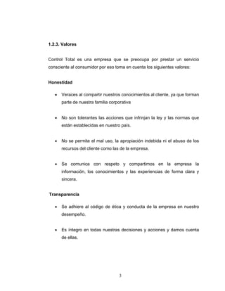 3
1.2.3. Valores
Control Total es una empresa que se preocupa por prestar un servicio
consciente al consumidor por eso toma en cuenta los siguientes valores:
Honestidad
• Veraces al compartir nuestros conocimientos al cliente, ya que forman
parte de nuestra familia corporativa
• No son tolerantes las acciones que infrinjan la ley y las normas que
están establecidas en nuestro país.
• No se permite el mal uso, la apropiación indebida ni el abuso de los
recursos del cliente como las de la empresa.
• Se comunica con respeto y compartimos en la empresa la
información, los conocimientos y las experiencias de forma clara y
sincera.
Transparencia
• Se adhiere al código de ética y conducta de la empresa en nuestro
desempeño.
• Es íntegro en todas nuestras decisiones y acciones y damos cuenta
de ellas.
 