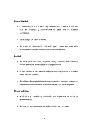 4
Competitividad
• Comprometidos, con nuestro mejor desempeño, a lograr el más alto
nivel de eficiencia y productividad en cada una de nuestras
actividades.
• Se le agrega un valor al cliente.
• Se mide el desempeño, utilizando como base los más altos
estándares de calidad establecidos internacionalmente.
Lealtad
• Se tiene gente visionaria, exigente consigo misma y comprometida
con los esfuerzos estratégicos de la organización.
• Unifica esfuerzos para lograr los objetivos estratégicos de la empresa
como para los clientes.
• Sensibles a las expectativas de nuestro equipo humano, procurando
un balance adecuado entre sus necesidades y las de la empresa.
Responsabilidad
• Administrar y custodiar el patrimonio más importante de todos los
guatemaltecos.
• Se asumen las consecuencias de las decisiones y acciones.
 