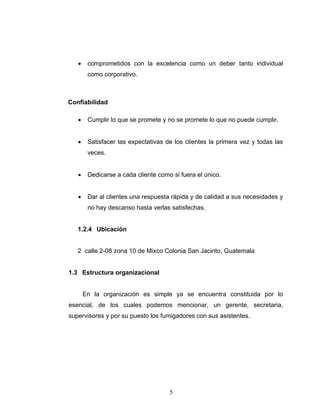 5
• comprometidos con la excelencia como un deber tanto individual
como corporativo.
Confiabilidad
• Cumplir lo que se promete y no se promete lo que no puede cumplir.
• Satisfacer las expectativas de los clientes la primera vez y todas las
veces.
• Dedicarse a cada cliente como si fuera el único.
• Dar al clientes una respuesta rápida y de calidad a sus necesidades y
no hay descanso hasta verlas satisfechas.
1.2.4 Ubicación
2 calle 2-08 zona 10 de Mixco Colonia San Jacinto, Guatemala
1.3 Estructura organizacional
En la organización es simple ya se encuentra constituida por lo
esencial, de los cuales podemos mencionar, un gerente, secretaria,
supervisores y por su puesto los fumigadores con sus asistentes.
 