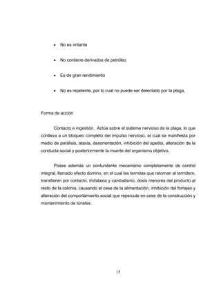 15
• No es irritante
• No contiene derivados de petróleo
• Es de gran rendimiento
• No es repelente, por lo cual no puede ser detectado por la plaga.
Forma de acción
Contacto e ingestión. Actúa sobre el sistema nervioso de la plaga, lo que
conlleva a un bloqueo completo del impulso nervioso, el cual se manifiesta por
medio de parálisis, ataxia, desorientación, inhibición del apetito, alteración de la
conducta social y posteriormente la muerte del organismo objetivo.
Posee además un contundente mecanismo completamente de control
integral, llamado efecto domino, en el cual las termitas que retornan al termitero,
transfieren por contacto, trofalaxia y canibalismo, dosis menores del producto al
resto de la colonia, causando el cese de la alimentación, inhibición del forrajeo y
alteración del comportamiento social que repercute en cese de la construcción y
mantenimiento de túneles.
 
