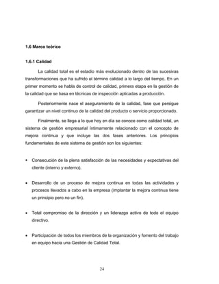24
1.6 Marco teórico
1.6.1 Calidad
La calidad total es el estadio más evolucionado dentro de las sucesivas
transformaciones que ha sufrido el término calidad a lo largo del tiempo. En un
primer momento se habla de control de calidad, primera etapa en la gestión de
la calidad que se basa en técnicas de inspección aplicadas a producción.
Posteriormente nace el aseguramiento de la calidad, fase que persigue
garantizar un nivel continuo de la calidad del producto o servicio proporcionado.
Finalmente, se llega a lo que hoy en día se conoce como calidad total, un
sistema de gestión empresarial íntimamente relacionado con el concepto de
mejora continua y que incluye las dos fases anteriores. Los principios
fundamentales de este sistema de gestión son los siguientes:
ƒ Consecución de la plena satisfacción de las necesidades y expectativas del
cliente (interno y externo).
• Desarrollo de un proceso de mejora continua en todas las actividades y
procesos llevados a cabo en la empresa (implantar la mejora continua tiene
un principio pero no un fin).
• Total compromiso de la dirección y un liderazgo activo de todo el equipo
directivo.
• Participación de todos los miembros de la organización y fomento del trabajo
en equipo hacia una Gestión de Calidad Total.
 